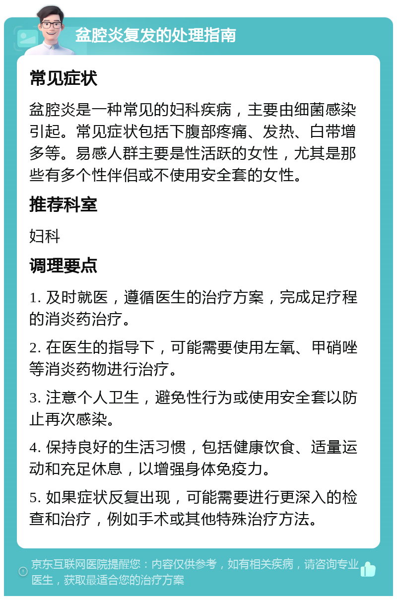 盆腔炎复发的处理指南 常见症状 盆腔炎是一种常见的妇科疾病，主要由细菌感染引起。常见症状包括下腹部疼痛、发热、白带增多等。易感人群主要是性活跃的女性，尤其是那些有多个性伴侣或不使用安全套的女性。 推荐科室 妇科 调理要点 1. 及时就医，遵循医生的治疗方案，完成足疗程的消炎药治疗。 2. 在医生的指导下，可能需要使用左氧、甲硝唑等消炎药物进行治疗。 3. 注意个人卫生，避免性行为或使用安全套以防止再次感染。 4. 保持良好的生活习惯，包括健康饮食、适量运动和充足休息，以增强身体免疫力。 5. 如果症状反复出现，可能需要进行更深入的检查和治疗，例如手术或其他特殊治疗方法。