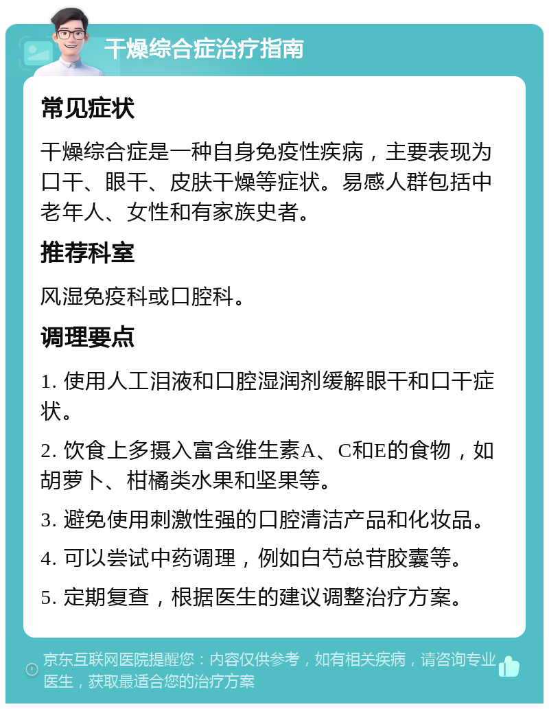 干燥综合症治疗指南 常见症状 干燥综合症是一种自身免疫性疾病，主要表现为口干、眼干、皮肤干燥等症状。易感人群包括中老年人、女性和有家族史者。 推荐科室 风湿免疫科或口腔科。 调理要点 1. 使用人工泪液和口腔湿润剂缓解眼干和口干症状。 2. 饮食上多摄入富含维生素A、C和E的食物，如胡萝卜、柑橘类水果和坚果等。 3. 避免使用刺激性强的口腔清洁产品和化妆品。 4. 可以尝试中药调理，例如白芍总苷胶囊等。 5. 定期复查，根据医生的建议调整治疗方案。