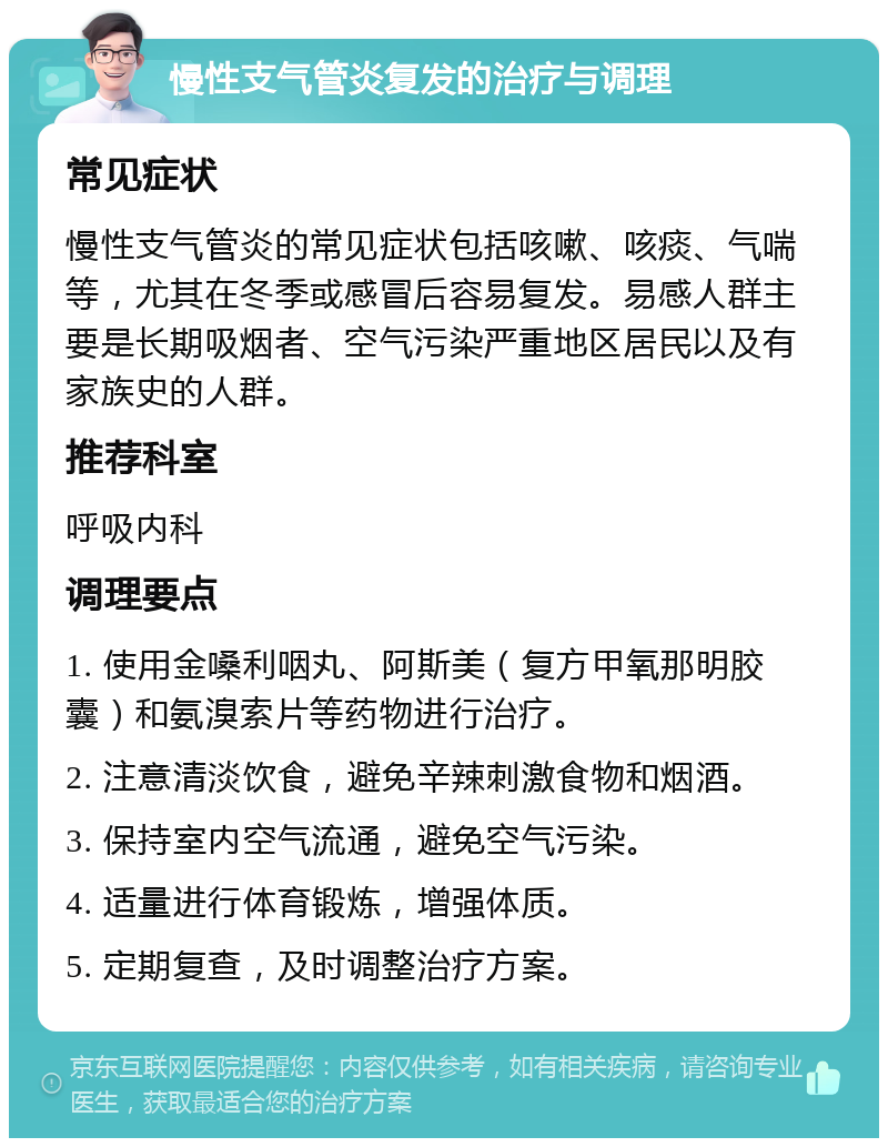 慢性支气管炎复发的治疗与调理 常见症状 慢性支气管炎的常见症状包括咳嗽、咳痰、气喘等，尤其在冬季或感冒后容易复发。易感人群主要是长期吸烟者、空气污染严重地区居民以及有家族史的人群。 推荐科室 呼吸内科 调理要点 1. 使用金嗓利咽丸、阿斯美（复方甲氧那明胶囊）和氨溴索片等药物进行治疗。 2. 注意清淡饮食，避免辛辣刺激食物和烟酒。 3. 保持室内空气流通，避免空气污染。 4. 适量进行体育锻炼，增强体质。 5. 定期复查，及时调整治疗方案。