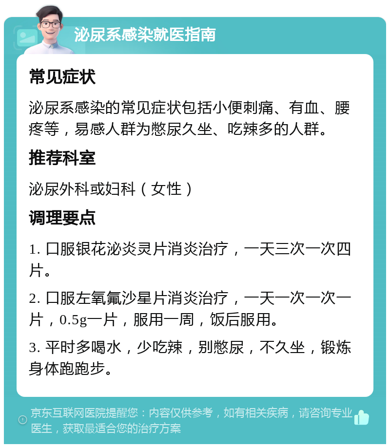 泌尿系感染就医指南 常见症状 泌尿系感染的常见症状包括小便刺痛、有血、腰疼等，易感人群为憋尿久坐、吃辣多的人群。 推荐科室 泌尿外科或妇科（女性） 调理要点 1. 口服银花泌炎灵片消炎治疗，一天三次一次四片。 2. 口服左氧氟沙星片消炎治疗，一天一次一次一片，0.5g一片，服用一周，饭后服用。 3. 平时多喝水，少吃辣，别憋尿，不久坐，锻炼身体跑跑步。