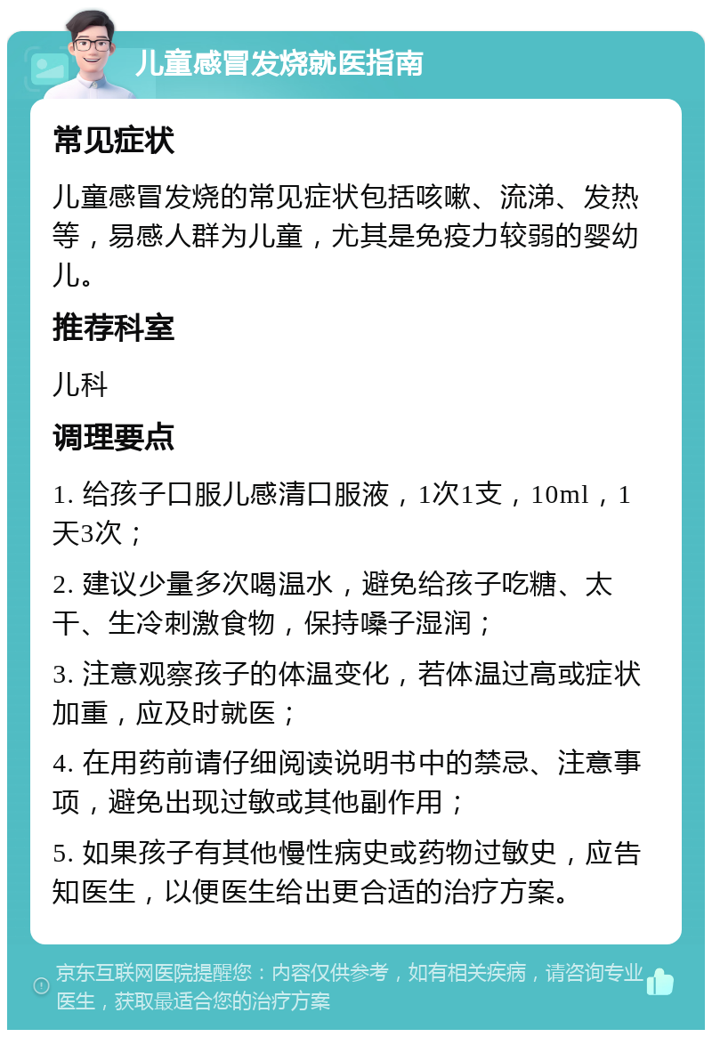 儿童感冒发烧就医指南 常见症状 儿童感冒发烧的常见症状包括咳嗽、流涕、发热等，易感人群为儿童，尤其是免疫力较弱的婴幼儿。 推荐科室 儿科 调理要点 1. 给孩子口服儿感清口服液，1次1支，10ml，1天3次； 2. 建议少量多次喝温水，避免给孩子吃糖、太干、生冷刺激食物，保持嗓子湿润； 3. 注意观察孩子的体温变化，若体温过高或症状加重，应及时就医； 4. 在用药前请仔细阅读说明书中的禁忌、注意事项，避免出现过敏或其他副作用； 5. 如果孩子有其他慢性病史或药物过敏史，应告知医生，以便医生给出更合适的治疗方案。