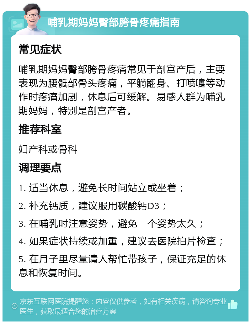 哺乳期妈妈臀部胯骨疼痛指南 常见症状 哺乳期妈妈臀部胯骨疼痛常见于剖宫产后，主要表现为腰骶部骨头疼痛，平躺翻身、打喷嚏等动作时疼痛加剧，休息后可缓解。易感人群为哺乳期妈妈，特别是剖宫产者。 推荐科室 妇产科或骨科 调理要点 1. 适当休息，避免长时间站立或坐着； 2. 补充钙质，建议服用碳酸钙D3； 3. 在哺乳时注意姿势，避免一个姿势太久； 4. 如果症状持续或加重，建议去医院拍片检查； 5. 在月子里尽量请人帮忙带孩子，保证充足的休息和恢复时间。