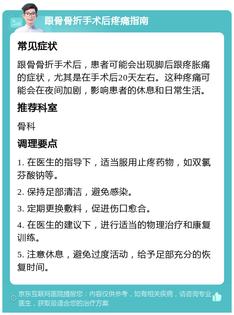 跟骨骨折手术后疼痛指南 常见症状 跟骨骨折手术后，患者可能会出现脚后跟疼胀痛的症状，尤其是在手术后20天左右。这种疼痛可能会在夜间加剧，影响患者的休息和日常生活。 推荐科室 骨科 调理要点 1. 在医生的指导下，适当服用止疼药物，如双氯芬酸钠等。 2. 保持足部清洁，避免感染。 3. 定期更换敷料，促进伤口愈合。 4. 在医生的建议下，进行适当的物理治疗和康复训练。 5. 注意休息，避免过度活动，给予足部充分的恢复时间。