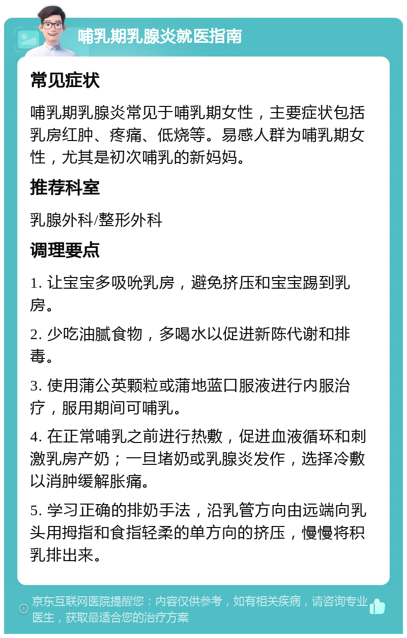 哺乳期乳腺炎就医指南 常见症状 哺乳期乳腺炎常见于哺乳期女性，主要症状包括乳房红肿、疼痛、低烧等。易感人群为哺乳期女性，尤其是初次哺乳的新妈妈。 推荐科室 乳腺外科/整形外科 调理要点 1. 让宝宝多吸吮乳房，避免挤压和宝宝踢到乳房。 2. 少吃油腻食物，多喝水以促进新陈代谢和排毒。 3. 使用蒲公英颗粒或蒲地蓝口服液进行内服治疗，服用期间可哺乳。 4. 在正常哺乳之前进行热敷，促进血液循环和刺激乳房产奶；一旦堵奶或乳腺炎发作，选择冷敷以消肿缓解胀痛。 5. 学习正确的排奶手法，沿乳管方向由远端向乳头用拇指和食指轻柔的单方向的挤压，慢慢将积乳排出来。