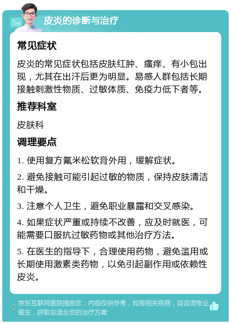 皮炎的诊断与治疗 常见症状 皮炎的常见症状包括皮肤红肿、瘙痒、有小包出现，尤其在出汗后更为明显。易感人群包括长期接触刺激性物质、过敏体质、免疫力低下者等。 推荐科室 皮肤科 调理要点 1. 使用复方氟米松软膏外用，缓解症状。 2. 避免接触可能引起过敏的物质，保持皮肤清洁和干燥。 3. 注意个人卫生，避免职业暴露和交叉感染。 4. 如果症状严重或持续不改善，应及时就医，可能需要口服抗过敏药物或其他治疗方法。 5. 在医生的指导下，合理使用药物，避免滥用或长期使用激素类药物，以免引起副作用或依赖性皮炎。