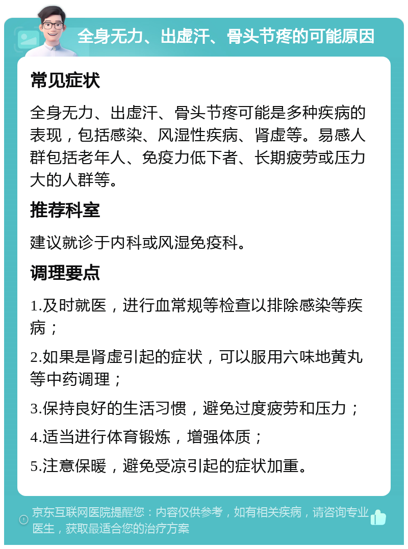 全身无力、出虚汗、骨头节疼的可能原因 常见症状 全身无力、出虚汗、骨头节疼可能是多种疾病的表现，包括感染、风湿性疾病、肾虚等。易感人群包括老年人、免疫力低下者、长期疲劳或压力大的人群等。 推荐科室 建议就诊于内科或风湿免疫科。 调理要点 1.及时就医，进行血常规等检查以排除感染等疾病； 2.如果是肾虚引起的症状，可以服用六味地黄丸等中药调理； 3.保持良好的生活习惯，避免过度疲劳和压力； 4.适当进行体育锻炼，增强体质； 5.注意保暖，避免受凉引起的症状加重。