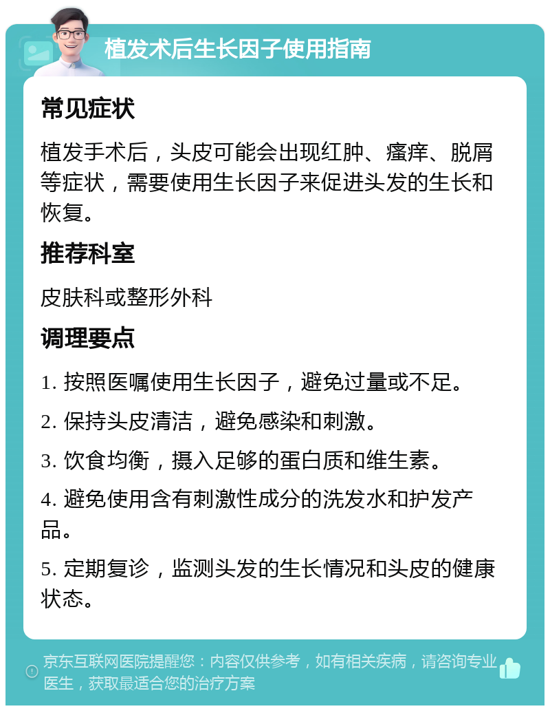 植发术后生长因子使用指南 常见症状 植发手术后，头皮可能会出现红肿、瘙痒、脱屑等症状，需要使用生长因子来促进头发的生长和恢复。 推荐科室 皮肤科或整形外科 调理要点 1. 按照医嘱使用生长因子，避免过量或不足。 2. 保持头皮清洁，避免感染和刺激。 3. 饮食均衡，摄入足够的蛋白质和维生素。 4. 避免使用含有刺激性成分的洗发水和护发产品。 5. 定期复诊，监测头发的生长情况和头皮的健康状态。