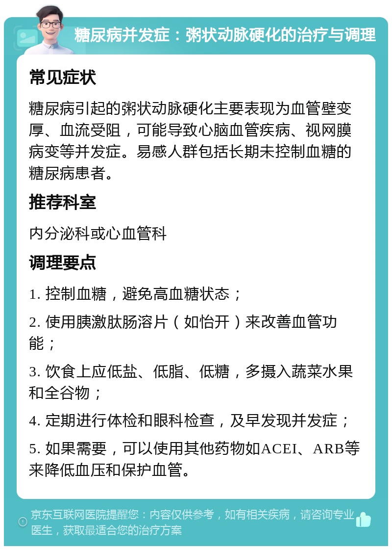 糖尿病并发症：粥状动脉硬化的治疗与调理 常见症状 糖尿病引起的粥状动脉硬化主要表现为血管壁变厚、血流受阻，可能导致心脑血管疾病、视网膜病变等并发症。易感人群包括长期未控制血糖的糖尿病患者。 推荐科室 内分泌科或心血管科 调理要点 1. 控制血糖，避免高血糖状态； 2. 使用胰激肽肠溶片（如怡开）来改善血管功能； 3. 饮食上应低盐、低脂、低糖，多摄入蔬菜水果和全谷物； 4. 定期进行体检和眼科检查，及早发现并发症； 5. 如果需要，可以使用其他药物如ACEI、ARB等来降低血压和保护血管。