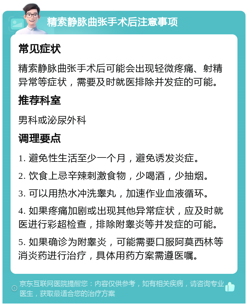 精索静脉曲张手术后注意事项 常见症状 精索静脉曲张手术后可能会出现轻微疼痛、射精异常等症状，需要及时就医排除并发症的可能。 推荐科室 男科或泌尿外科 调理要点 1. 避免性生活至少一个月，避免诱发炎症。 2. 饮食上忌辛辣刺激食物，少喝酒，少抽烟。 3. 可以用热水冲洗睾丸，加速作业血液循环。 4. 如果疼痛加剧或出现其他异常症状，应及时就医进行彩超检查，排除附睾炎等并发症的可能。 5. 如果确诊为附睾炎，可能需要口服阿莫西林等消炎药进行治疗，具体用药方案需遵医嘱。