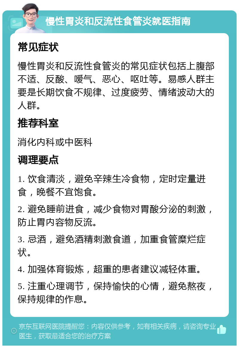 慢性胃炎和反流性食管炎就医指南 常见症状 慢性胃炎和反流性食管炎的常见症状包括上腹部不适、反酸、嗳气、恶心、呕吐等。易感人群主要是长期饮食不规律、过度疲劳、情绪波动大的人群。 推荐科室 消化内科或中医科 调理要点 1. 饮食清淡，避免辛辣生冷食物，定时定量进食，晚餐不宜饱食。 2. 避免睡前进食，减少食物对胃酸分泌的刺激，防止胃内容物反流。 3. 忌酒，避免酒精刺激食道，加重食管糜烂症状。 4. 加强体育锻炼，超重的患者建议减轻体重。 5. 注重心理调节，保持愉快的心情，避免熬夜，保持规律的作息。