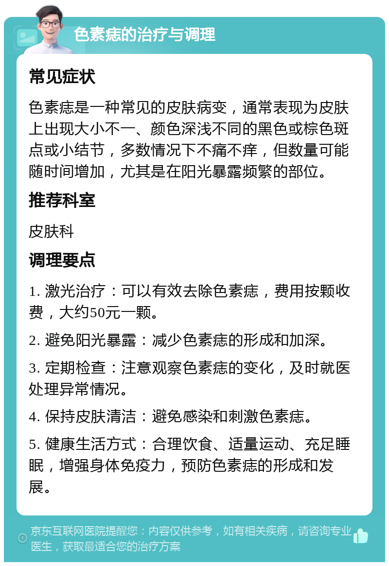 色素痣的治疗与调理 常见症状 色素痣是一种常见的皮肤病变，通常表现为皮肤上出现大小不一、颜色深浅不同的黑色或棕色斑点或小结节，多数情况下不痛不痒，但数量可能随时间增加，尤其是在阳光暴露频繁的部位。 推荐科室 皮肤科 调理要点 1. 激光治疗：可以有效去除色素痣，费用按颗收费，大约50元一颗。 2. 避免阳光暴露：减少色素痣的形成和加深。 3. 定期检查：注意观察色素痣的变化，及时就医处理异常情况。 4. 保持皮肤清洁：避免感染和刺激色素痣。 5. 健康生活方式：合理饮食、适量运动、充足睡眠，增强身体免疫力，预防色素痣的形成和发展。