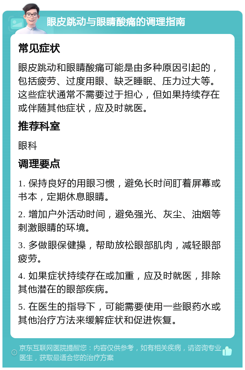 眼皮跳动与眼睛酸痛的调理指南 常见症状 眼皮跳动和眼睛酸痛可能是由多种原因引起的，包括疲劳、过度用眼、缺乏睡眠、压力过大等。这些症状通常不需要过于担心，但如果持续存在或伴随其他症状，应及时就医。 推荐科室 眼科 调理要点 1. 保持良好的用眼习惯，避免长时间盯着屏幕或书本，定期休息眼睛。 2. 增加户外活动时间，避免强光、灰尘、油烟等刺激眼睛的环境。 3. 多做眼保健操，帮助放松眼部肌肉，减轻眼部疲劳。 4. 如果症状持续存在或加重，应及时就医，排除其他潜在的眼部疾病。 5. 在医生的指导下，可能需要使用一些眼药水或其他治疗方法来缓解症状和促进恢复。