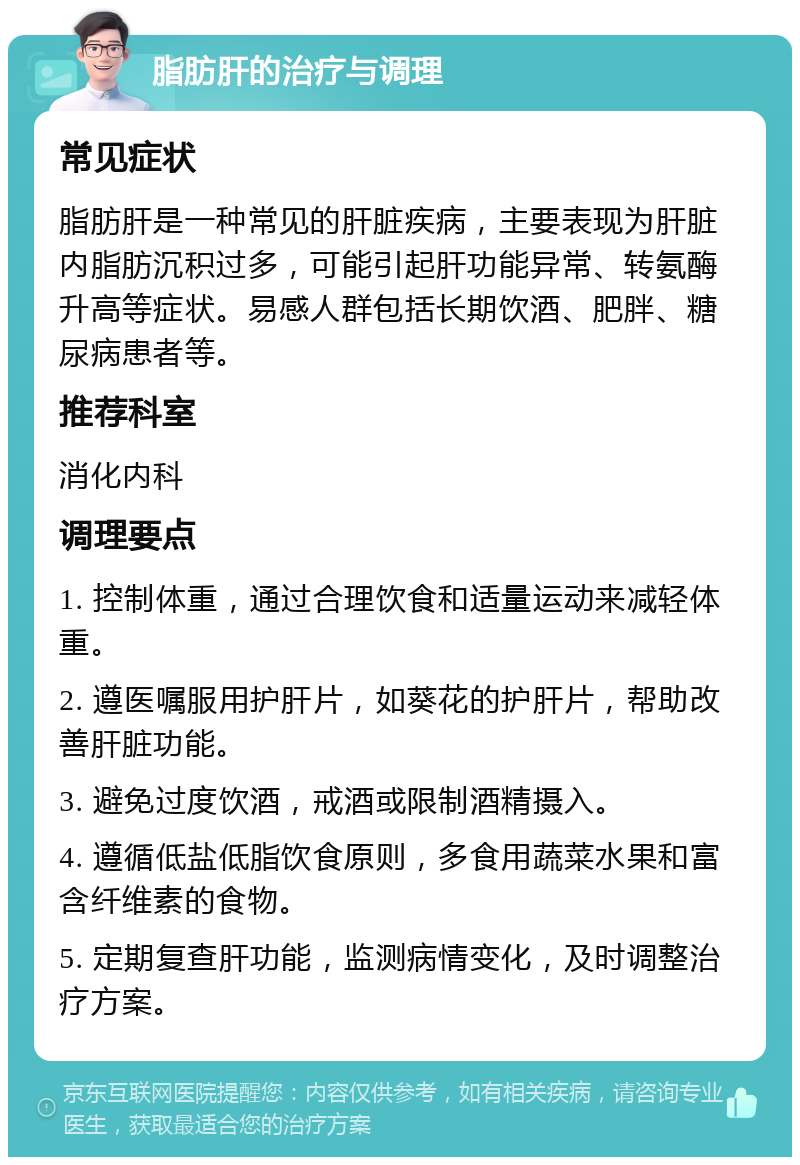 脂肪肝的治疗与调理 常见症状 脂肪肝是一种常见的肝脏疾病，主要表现为肝脏内脂肪沉积过多，可能引起肝功能异常、转氨酶升高等症状。易感人群包括长期饮酒、肥胖、糖尿病患者等。 推荐科室 消化内科 调理要点 1. 控制体重，通过合理饮食和适量运动来减轻体重。 2. 遵医嘱服用护肝片，如葵花的护肝片，帮助改善肝脏功能。 3. 避免过度饮酒，戒酒或限制酒精摄入。 4. 遵循低盐低脂饮食原则，多食用蔬菜水果和富含纤维素的食物。 5. 定期复查肝功能，监测病情变化，及时调整治疗方案。