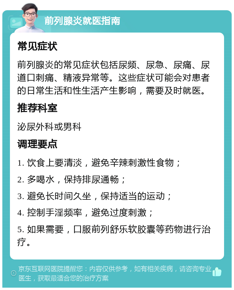 前列腺炎就医指南 常见症状 前列腺炎的常见症状包括尿频、尿急、尿痛、尿道口刺痛、精液异常等。这些症状可能会对患者的日常生活和性生活产生影响，需要及时就医。 推荐科室 泌尿外科或男科 调理要点 1. 饮食上要清淡，避免辛辣刺激性食物； 2. 多喝水，保持排尿通畅； 3. 避免长时间久坐，保持适当的运动； 4. 控制手淫频率，避免过度刺激； 5. 如果需要，口服前列舒乐软胶囊等药物进行治疗。