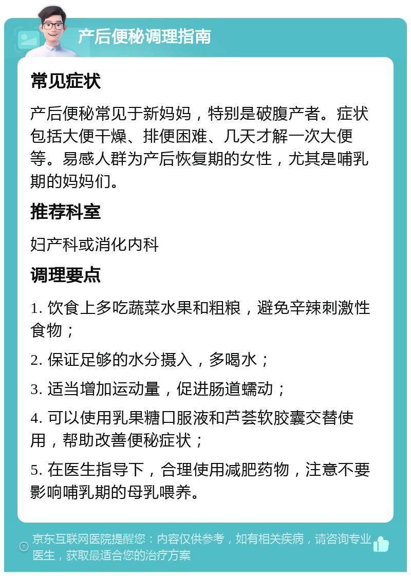 产后便秘调理指南 常见症状 产后便秘常见于新妈妈，特别是破腹产者。症状包括大便干燥、排便困难、几天才解一次大便等。易感人群为产后恢复期的女性，尤其是哺乳期的妈妈们。 推荐科室 妇产科或消化内科 调理要点 1. 饮食上多吃蔬菜水果和粗粮，避免辛辣刺激性食物； 2. 保证足够的水分摄入，多喝水； 3. 适当增加运动量，促进肠道蠕动； 4. 可以使用乳果糖口服液和芦荟软胶囊交替使用，帮助改善便秘症状； 5. 在医生指导下，合理使用减肥药物，注意不要影响哺乳期的母乳喂养。