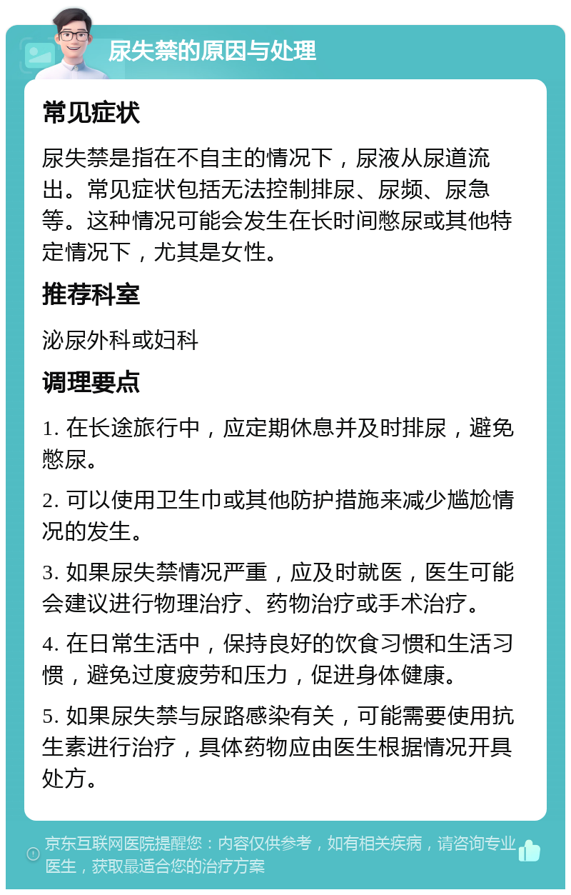 尿失禁的原因与处理 常见症状 尿失禁是指在不自主的情况下，尿液从尿道流出。常见症状包括无法控制排尿、尿频、尿急等。这种情况可能会发生在长时间憋尿或其他特定情况下，尤其是女性。 推荐科室 泌尿外科或妇科 调理要点 1. 在长途旅行中，应定期休息并及时排尿，避免憋尿。 2. 可以使用卫生巾或其他防护措施来减少尴尬情况的发生。 3. 如果尿失禁情况严重，应及时就医，医生可能会建议进行物理治疗、药物治疗或手术治疗。 4. 在日常生活中，保持良好的饮食习惯和生活习惯，避免过度疲劳和压力，促进身体健康。 5. 如果尿失禁与尿路感染有关，可能需要使用抗生素进行治疗，具体药物应由医生根据情况开具处方。