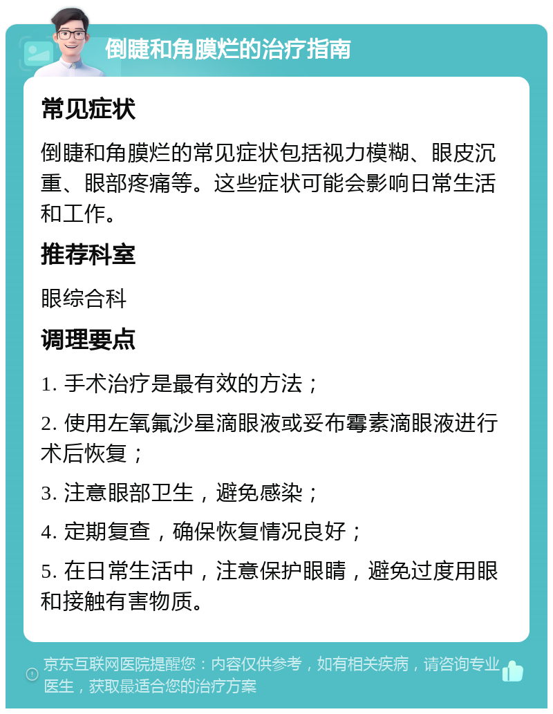 倒睫和角膜烂的治疗指南 常见症状 倒睫和角膜烂的常见症状包括视力模糊、眼皮沉重、眼部疼痛等。这些症状可能会影响日常生活和工作。 推荐科室 眼综合科 调理要点 1. 手术治疗是最有效的方法； 2. 使用左氧氟沙星滴眼液或妥布霉素滴眼液进行术后恢复； 3. 注意眼部卫生，避免感染； 4. 定期复查，确保恢复情况良好； 5. 在日常生活中，注意保护眼睛，避免过度用眼和接触有害物质。