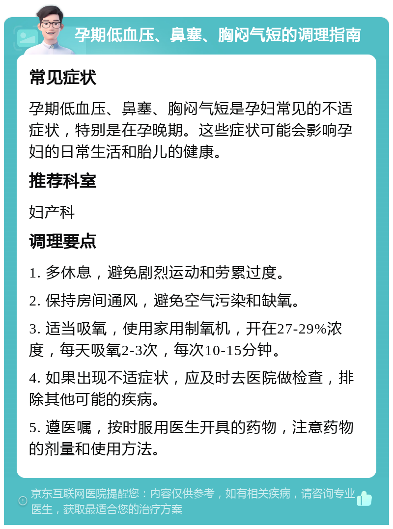 孕期低血压、鼻塞、胸闷气短的调理指南 常见症状 孕期低血压、鼻塞、胸闷气短是孕妇常见的不适症状，特别是在孕晚期。这些症状可能会影响孕妇的日常生活和胎儿的健康。 推荐科室 妇产科 调理要点 1. 多休息，避免剧烈运动和劳累过度。 2. 保持房间通风，避免空气污染和缺氧。 3. 适当吸氧，使用家用制氧机，开在27-29%浓度，每天吸氧2-3次，每次10-15分钟。 4. 如果出现不适症状，应及时去医院做检查，排除其他可能的疾病。 5. 遵医嘱，按时服用医生开具的药物，注意药物的剂量和使用方法。