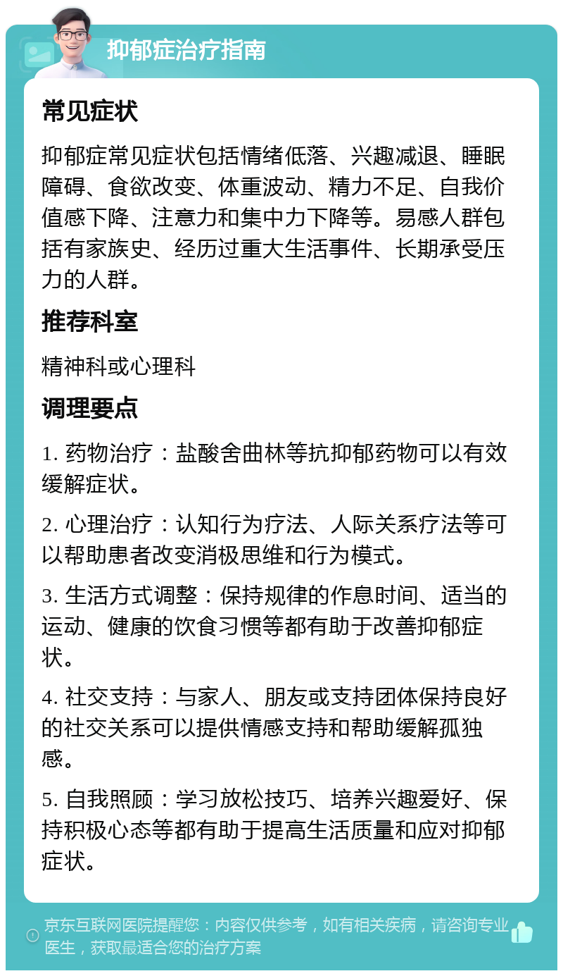 抑郁症治疗指南 常见症状 抑郁症常见症状包括情绪低落、兴趣减退、睡眠障碍、食欲改变、体重波动、精力不足、自我价值感下降、注意力和集中力下降等。易感人群包括有家族史、经历过重大生活事件、长期承受压力的人群。 推荐科室 精神科或心理科 调理要点 1. 药物治疗：盐酸舍曲林等抗抑郁药物可以有效缓解症状。 2. 心理治疗：认知行为疗法、人际关系疗法等可以帮助患者改变消极思维和行为模式。 3. 生活方式调整：保持规律的作息时间、适当的运动、健康的饮食习惯等都有助于改善抑郁症状。 4. 社交支持：与家人、朋友或支持团体保持良好的社交关系可以提供情感支持和帮助缓解孤独感。 5. 自我照顾：学习放松技巧、培养兴趣爱好、保持积极心态等都有助于提高生活质量和应对抑郁症状。