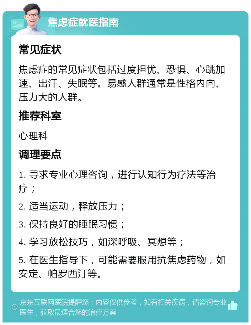 焦虑症就医指南 常见症状 焦虑症的常见症状包括过度担忧、恐惧、心跳加速、出汗、失眠等。易感人群通常是性格内向、压力大的人群。 推荐科室 心理科 调理要点 1. 寻求专业心理咨询，进行认知行为疗法等治疗； 2. 适当运动，释放压力； 3. 保持良好的睡眠习惯； 4. 学习放松技巧，如深呼吸、冥想等； 5. 在医生指导下，可能需要服用抗焦虑药物，如安定、帕罗西汀等。