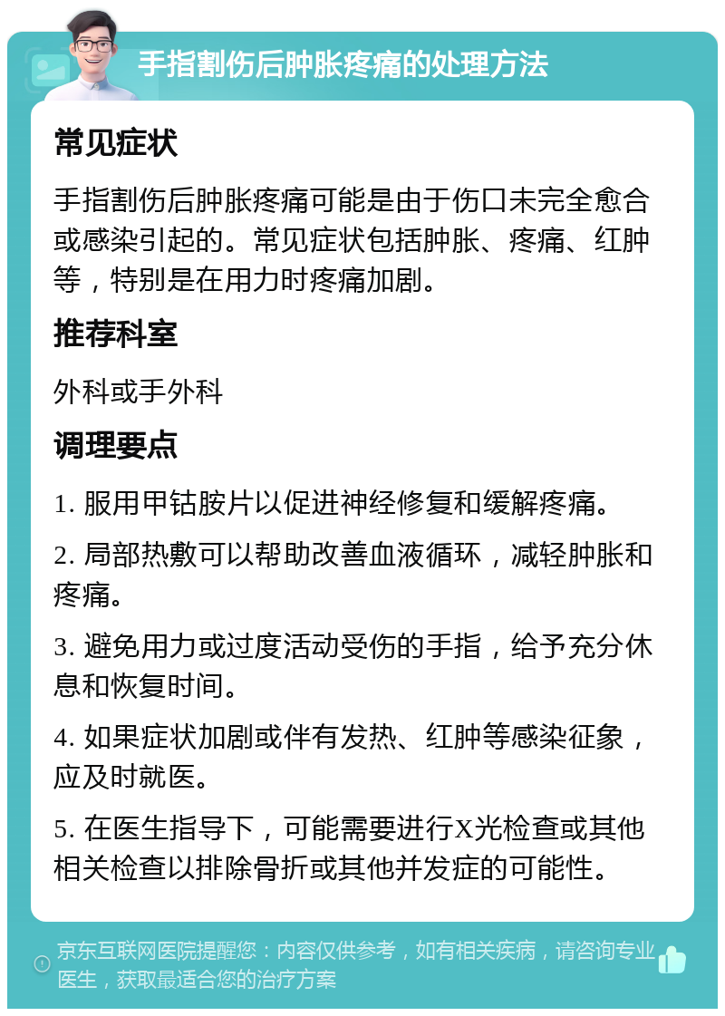 手指割伤后肿胀疼痛的处理方法 常见症状 手指割伤后肿胀疼痛可能是由于伤口未完全愈合或感染引起的。常见症状包括肿胀、疼痛、红肿等，特别是在用力时疼痛加剧。 推荐科室 外科或手外科 调理要点 1. 服用甲钴胺片以促进神经修复和缓解疼痛。 2. 局部热敷可以帮助改善血液循环，减轻肿胀和疼痛。 3. 避免用力或过度活动受伤的手指，给予充分休息和恢复时间。 4. 如果症状加剧或伴有发热、红肿等感染征象，应及时就医。 5. 在医生指导下，可能需要进行X光检查或其他相关检查以排除骨折或其他并发症的可能性。