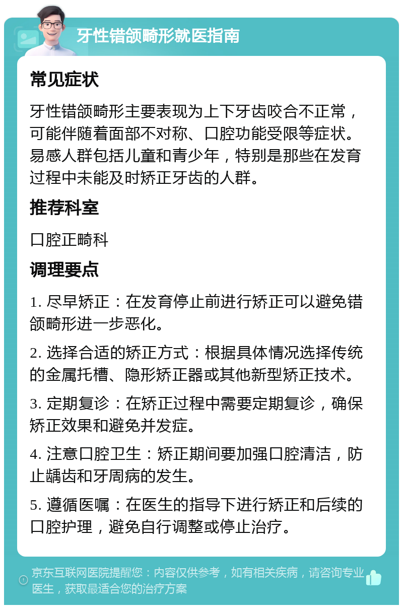 牙性错颌畸形就医指南 常见症状 牙性错颌畸形主要表现为上下牙齿咬合不正常，可能伴随着面部不对称、口腔功能受限等症状。易感人群包括儿童和青少年，特别是那些在发育过程中未能及时矫正牙齿的人群。 推荐科室 口腔正畸科 调理要点 1. 尽早矫正：在发育停止前进行矫正可以避免错颌畸形进一步恶化。 2. 选择合适的矫正方式：根据具体情况选择传统的金属托槽、隐形矫正器或其他新型矫正技术。 3. 定期复诊：在矫正过程中需要定期复诊，确保矫正效果和避免并发症。 4. 注意口腔卫生：矫正期间要加强口腔清洁，防止龋齿和牙周病的发生。 5. 遵循医嘱：在医生的指导下进行矫正和后续的口腔护理，避免自行调整或停止治疗。