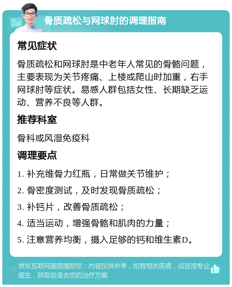 骨质疏松与网球肘的调理指南 常见症状 骨质疏松和网球肘是中老年人常见的骨骼问题，主要表现为关节疼痛、上楼或爬山时加重，右手网球肘等症状。易感人群包括女性、长期缺乏运动、营养不良等人群。 推荐科室 骨科或风湿免疫科 调理要点 1. 补充维骨力红瓶，日常做关节维护； 2. 骨密度测试，及时发现骨质疏松； 3. 补钙片，改善骨质疏松； 4. 适当运动，增强骨骼和肌肉的力量； 5. 注意营养均衡，摄入足够的钙和维生素D。