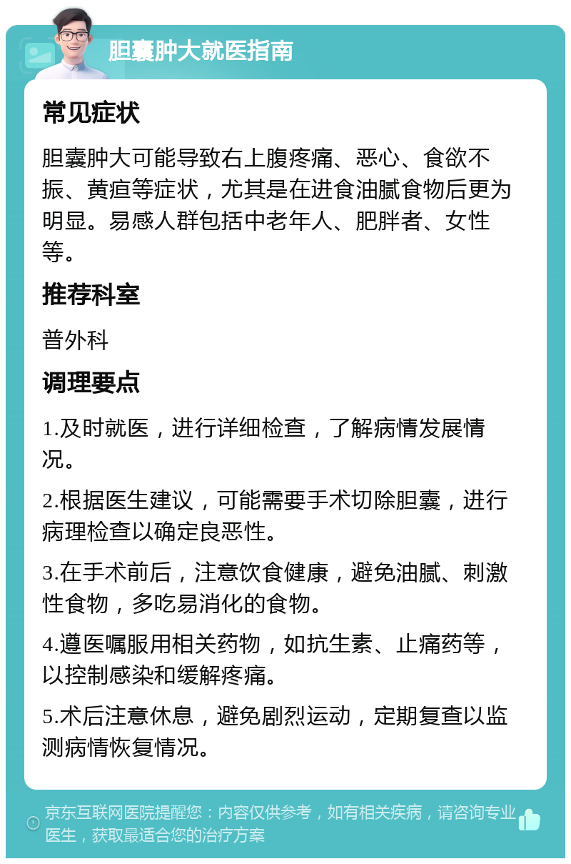 胆囊肿大就医指南 常见症状 胆囊肿大可能导致右上腹疼痛、恶心、食欲不振、黄疸等症状，尤其是在进食油腻食物后更为明显。易感人群包括中老年人、肥胖者、女性等。 推荐科室 普外科 调理要点 1.及时就医，进行详细检查，了解病情发展情况。 2.根据医生建议，可能需要手术切除胆囊，进行病理检查以确定良恶性。 3.在手术前后，注意饮食健康，避免油腻、刺激性食物，多吃易消化的食物。 4.遵医嘱服用相关药物，如抗生素、止痛药等，以控制感染和缓解疼痛。 5.术后注意休息，避免剧烈运动，定期复查以监测病情恢复情况。