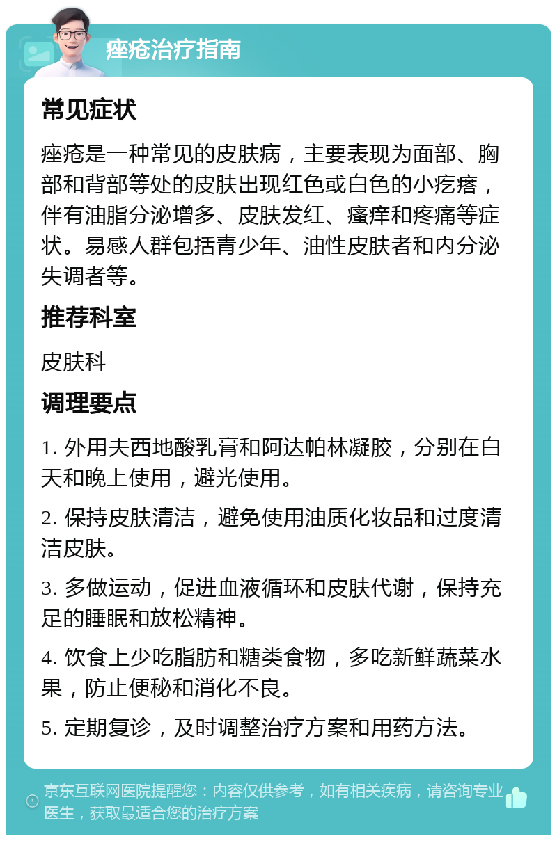 痤疮治疗指南 常见症状 痤疮是一种常见的皮肤病，主要表现为面部、胸部和背部等处的皮肤出现红色或白色的小疙瘩，伴有油脂分泌增多、皮肤发红、瘙痒和疼痛等症状。易感人群包括青少年、油性皮肤者和内分泌失调者等。 推荐科室 皮肤科 调理要点 1. 外用夫西地酸乳膏和阿达帕林凝胶，分别在白天和晚上使用，避光使用。 2. 保持皮肤清洁，避免使用油质化妆品和过度清洁皮肤。 3. 多做运动，促进血液循环和皮肤代谢，保持充足的睡眠和放松精神。 4. 饮食上少吃脂肪和糖类食物，多吃新鲜蔬菜水果，防止便秘和消化不良。 5. 定期复诊，及时调整治疗方案和用药方法。