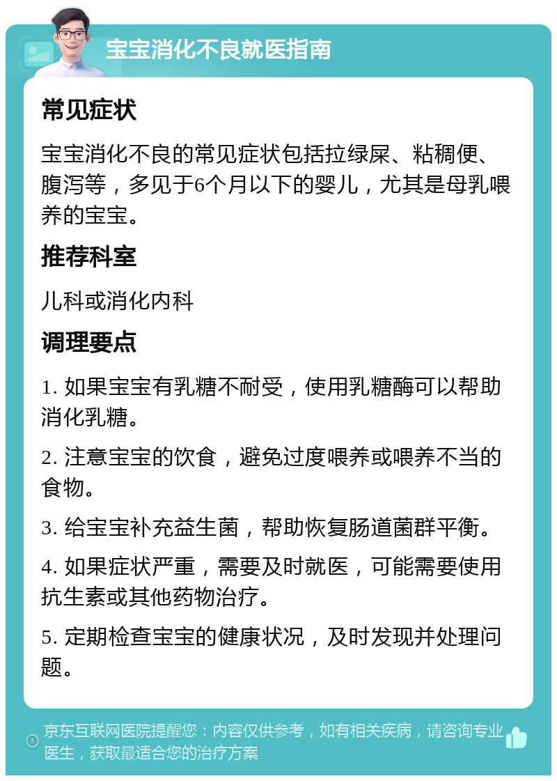 宝宝消化不良就医指南 常见症状 宝宝消化不良的常见症状包括拉绿屎、粘稠便、腹泻等，多见于6个月以下的婴儿，尤其是母乳喂养的宝宝。 推荐科室 儿科或消化内科 调理要点 1. 如果宝宝有乳糖不耐受，使用乳糖酶可以帮助消化乳糖。 2. 注意宝宝的饮食，避免过度喂养或喂养不当的食物。 3. 给宝宝补充益生菌，帮助恢复肠道菌群平衡。 4. 如果症状严重，需要及时就医，可能需要使用抗生素或其他药物治疗。 5. 定期检查宝宝的健康状况，及时发现并处理问题。