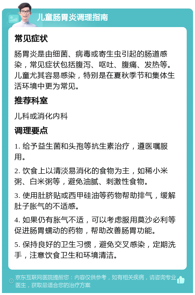 儿童肠胃炎调理指南 常见症状 肠胃炎是由细菌、病毒或寄生虫引起的肠道感染，常见症状包括腹泻、呕吐、腹痛、发热等。儿童尤其容易感染，特别是在夏秋季节和集体生活环境中更为常见。 推荐科室 儿科或消化内科 调理要点 1. 给予益生菌和头孢等抗生素治疗，遵医嘱服用。 2. 饮食上以清淡易消化的食物为主，如稀小米粥、白米粥等，避免油腻、刺激性食物。 3. 使用肚脐贴或西甲硅油等药物帮助排气，缓解肚子胀气的不适感。 4. 如果仍有胀气不适，可以考虑服用莫沙必利等促进肠胃蠕动的药物，帮助改善肠胃功能。 5. 保持良好的卫生习惯，避免交叉感染，定期洗手，注意饮食卫生和环境清洁。