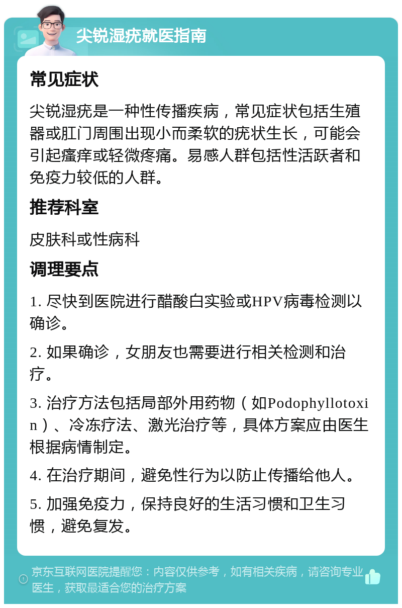 尖锐湿疣就医指南 常见症状 尖锐湿疣是一种性传播疾病，常见症状包括生殖器或肛门周围出现小而柔软的疣状生长，可能会引起瘙痒或轻微疼痛。易感人群包括性活跃者和免疫力较低的人群。 推荐科室 皮肤科或性病科 调理要点 1. 尽快到医院进行醋酸白实验或HPV病毒检测以确诊。 2. 如果确诊，女朋友也需要进行相关检测和治疗。 3. 治疗方法包括局部外用药物（如Podophyllotoxin）、冷冻疗法、激光治疗等，具体方案应由医生根据病情制定。 4. 在治疗期间，避免性行为以防止传播给他人。 5. 加强免疫力，保持良好的生活习惯和卫生习惯，避免复发。