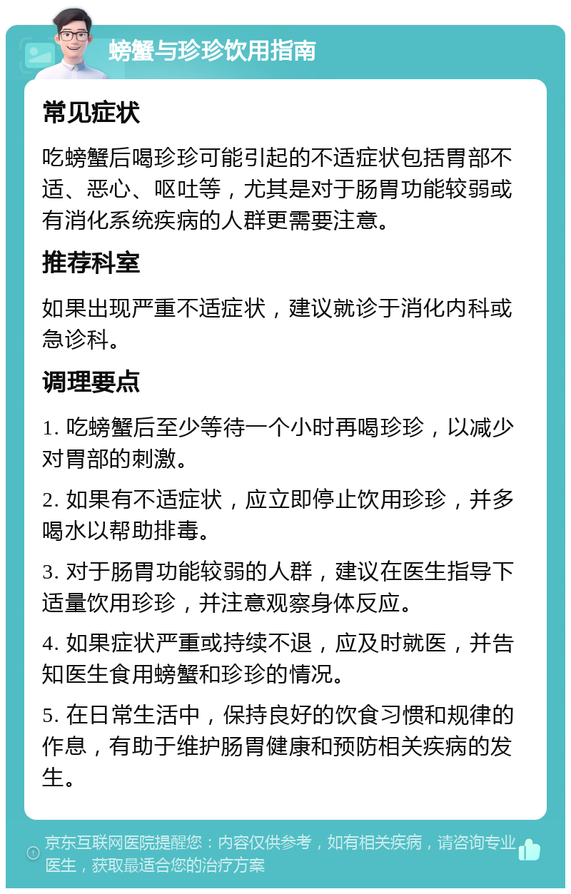 螃蟹与珍珍饮用指南 常见症状 吃螃蟹后喝珍珍可能引起的不适症状包括胃部不适、恶心、呕吐等，尤其是对于肠胃功能较弱或有消化系统疾病的人群更需要注意。 推荐科室 如果出现严重不适症状，建议就诊于消化内科或急诊科。 调理要点 1. 吃螃蟹后至少等待一个小时再喝珍珍，以减少对胃部的刺激。 2. 如果有不适症状，应立即停止饮用珍珍，并多喝水以帮助排毒。 3. 对于肠胃功能较弱的人群，建议在医生指导下适量饮用珍珍，并注意观察身体反应。 4. 如果症状严重或持续不退，应及时就医，并告知医生食用螃蟹和珍珍的情况。 5. 在日常生活中，保持良好的饮食习惯和规律的作息，有助于维护肠胃健康和预防相关疾病的发生。