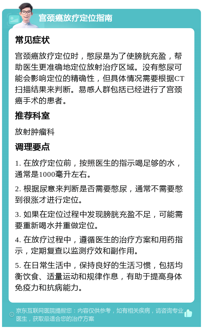 宫颈癌放疗定位指南 常见症状 宫颈癌放疗定位时，憋尿是为了使膀胱充盈，帮助医生更准确地定位放射治疗区域。没有憋尿可能会影响定位的精确性，但具体情况需要根据CT扫描结果来判断。易感人群包括已经进行了宫颈癌手术的患者。 推荐科室 放射肿瘤科 调理要点 1. 在放疗定位前，按照医生的指示喝足够的水，通常是1000毫升左右。 2. 根据尿意来判断是否需要憋尿，通常不需要憋到很涨才进行定位。 3. 如果在定位过程中发现膀胱充盈不足，可能需要重新喝水并重做定位。 4. 在放疗过程中，遵循医生的治疗方案和用药指示，定期复查以监测疗效和副作用。 5. 在日常生活中，保持良好的生活习惯，包括均衡饮食、适量运动和规律作息，有助于提高身体免疫力和抗病能力。