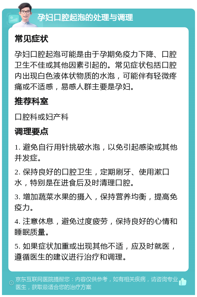 孕妇口腔起泡的处理与调理 常见症状 孕妇口腔起泡可能是由于孕期免疫力下降、口腔卫生不佳或其他因素引起的。常见症状包括口腔内出现白色液体状物质的水泡，可能伴有轻微疼痛或不适感，易感人群主要是孕妇。 推荐科室 口腔科或妇产科 调理要点 1. 避免自行用针挑破水泡，以免引起感染或其他并发症。 2. 保持良好的口腔卫生，定期刷牙、使用漱口水，特别是在进食后及时清理口腔。 3. 增加蔬菜水果的摄入，保持营养均衡，提高免疫力。 4. 注意休息，避免过度疲劳，保持良好的心情和睡眠质量。 5. 如果症状加重或出现其他不适，应及时就医，遵循医生的建议进行治疗和调理。