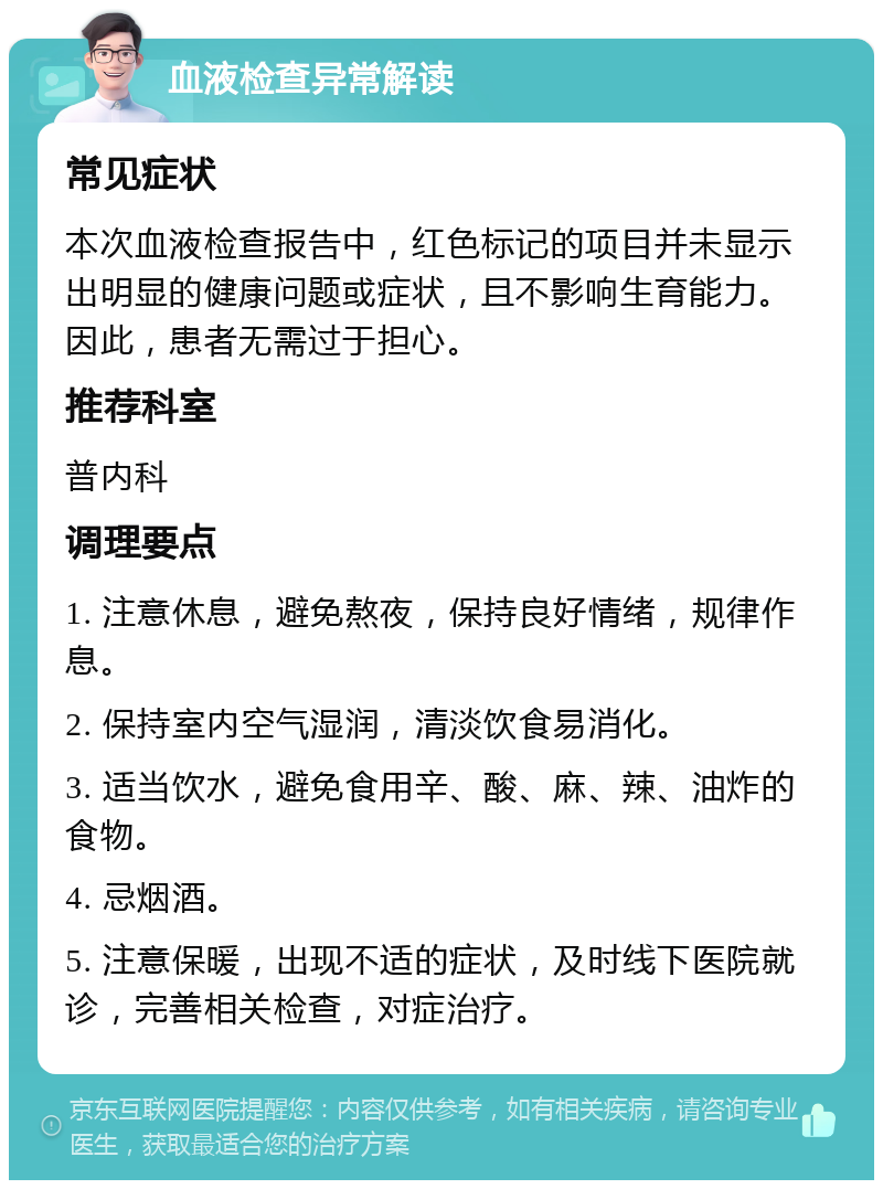 血液检查异常解读 常见症状 本次血液检查报告中，红色标记的项目并未显示出明显的健康问题或症状，且不影响生育能力。因此，患者无需过于担心。 推荐科室 普内科 调理要点 1. 注意休息，避免熬夜，保持良好情绪，规律作息。 2. 保持室内空气湿润，清淡饮食易消化。 3. 适当饮水，避免食用辛、酸、麻、辣、油炸的食物。 4. 忌烟酒。 5. 注意保暖，出现不适的症状，及时线下医院就诊，完善相关检查，对症治疗。