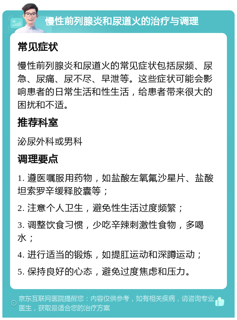 慢性前列腺炎和尿道火的治疗与调理 常见症状 慢性前列腺炎和尿道火的常见症状包括尿频、尿急、尿痛、尿不尽、早泄等。这些症状可能会影响患者的日常生活和性生活，给患者带来很大的困扰和不适。 推荐科室 泌尿外科或男科 调理要点 1. 遵医嘱服用药物，如盐酸左氧氟沙星片、盐酸坦索罗辛缓释胶囊等； 2. 注意个人卫生，避免性生活过度频繁； 3. 调整饮食习惯，少吃辛辣刺激性食物，多喝水； 4. 进行适当的锻炼，如提肛运动和深蹲运动； 5. 保持良好的心态，避免过度焦虑和压力。