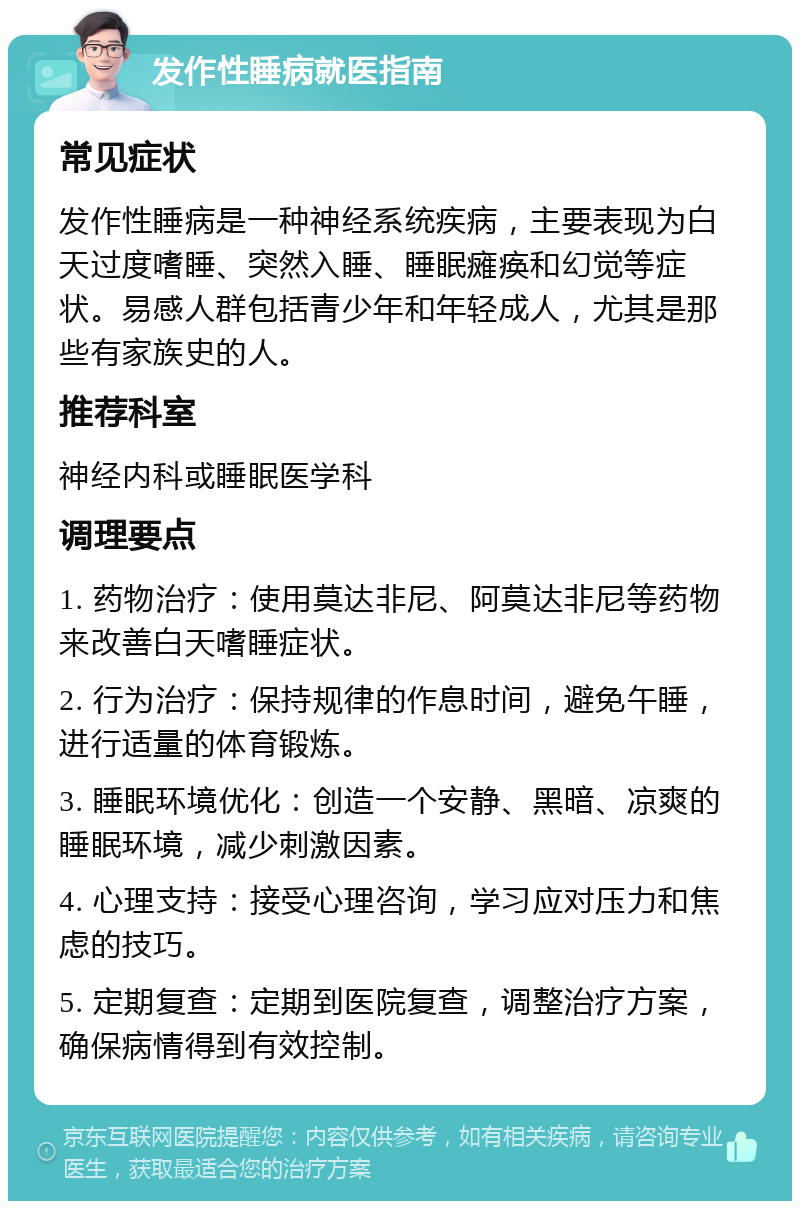 发作性睡病就医指南 常见症状 发作性睡病是一种神经系统疾病，主要表现为白天过度嗜睡、突然入睡、睡眠瘫痪和幻觉等症状。易感人群包括青少年和年轻成人，尤其是那些有家族史的人。 推荐科室 神经内科或睡眠医学科 调理要点 1. 药物治疗：使用莫达非尼、阿莫达非尼等药物来改善白天嗜睡症状。 2. 行为治疗：保持规律的作息时间，避免午睡，进行适量的体育锻炼。 3. 睡眠环境优化：创造一个安静、黑暗、凉爽的睡眠环境，减少刺激因素。 4. 心理支持：接受心理咨询，学习应对压力和焦虑的技巧。 5. 定期复查：定期到医院复查，调整治疗方案，确保病情得到有效控制。