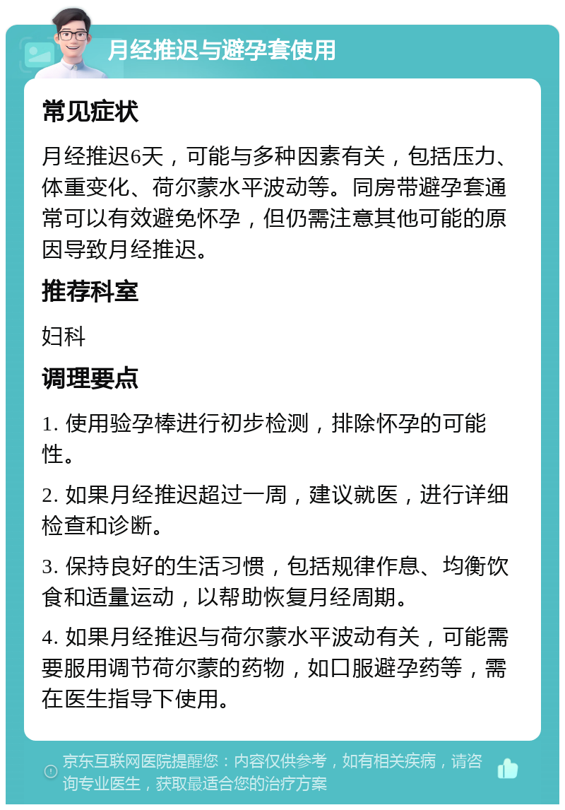 月经推迟与避孕套使用 常见症状 月经推迟6天，可能与多种因素有关，包括压力、体重变化、荷尔蒙水平波动等。同房带避孕套通常可以有效避免怀孕，但仍需注意其他可能的原因导致月经推迟。 推荐科室 妇科 调理要点 1. 使用验孕棒进行初步检测，排除怀孕的可能性。 2. 如果月经推迟超过一周，建议就医，进行详细检查和诊断。 3. 保持良好的生活习惯，包括规律作息、均衡饮食和适量运动，以帮助恢复月经周期。 4. 如果月经推迟与荷尔蒙水平波动有关，可能需要服用调节荷尔蒙的药物，如口服避孕药等，需在医生指导下使用。