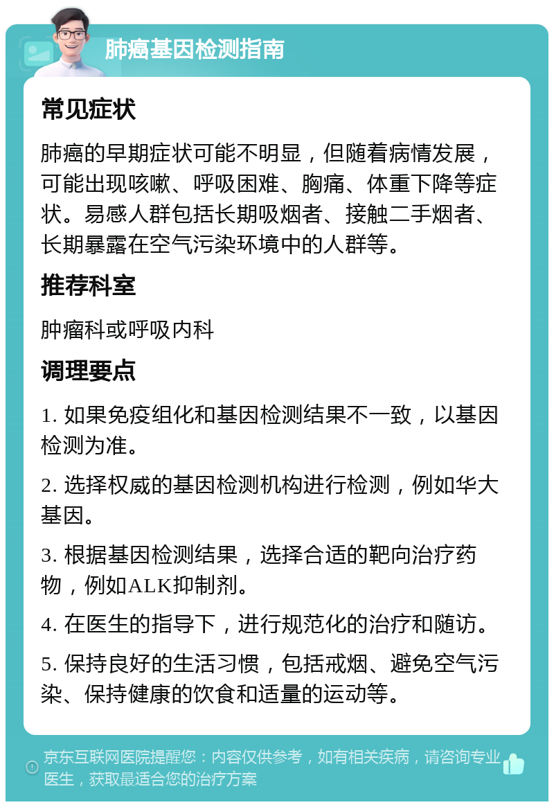 肺癌基因检测指南 常见症状 肺癌的早期症状可能不明显，但随着病情发展，可能出现咳嗽、呼吸困难、胸痛、体重下降等症状。易感人群包括长期吸烟者、接触二手烟者、长期暴露在空气污染环境中的人群等。 推荐科室 肿瘤科或呼吸内科 调理要点 1. 如果免疫组化和基因检测结果不一致，以基因检测为准。 2. 选择权威的基因检测机构进行检测，例如华大基因。 3. 根据基因检测结果，选择合适的靶向治疗药物，例如ALK抑制剂。 4. 在医生的指导下，进行规范化的治疗和随访。 5. 保持良好的生活习惯，包括戒烟、避免空气污染、保持健康的饮食和适量的运动等。