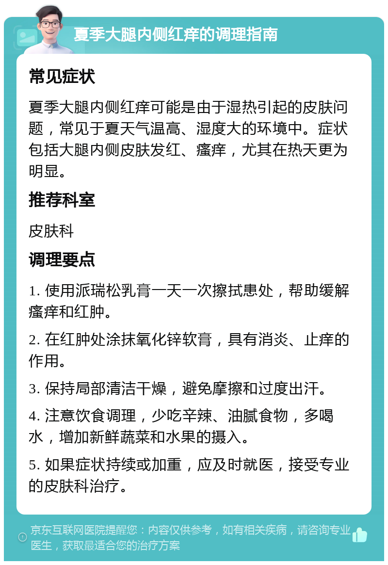 夏季大腿内侧红痒的调理指南 常见症状 夏季大腿内侧红痒可能是由于湿热引起的皮肤问题，常见于夏天气温高、湿度大的环境中。症状包括大腿内侧皮肤发红、瘙痒，尤其在热天更为明显。 推荐科室 皮肤科 调理要点 1. 使用派瑞松乳膏一天一次擦拭患处，帮助缓解瘙痒和红肿。 2. 在红肿处涂抹氧化锌软膏，具有消炎、止痒的作用。 3. 保持局部清洁干燥，避免摩擦和过度出汗。 4. 注意饮食调理，少吃辛辣、油腻食物，多喝水，增加新鲜蔬菜和水果的摄入。 5. 如果症状持续或加重，应及时就医，接受专业的皮肤科治疗。