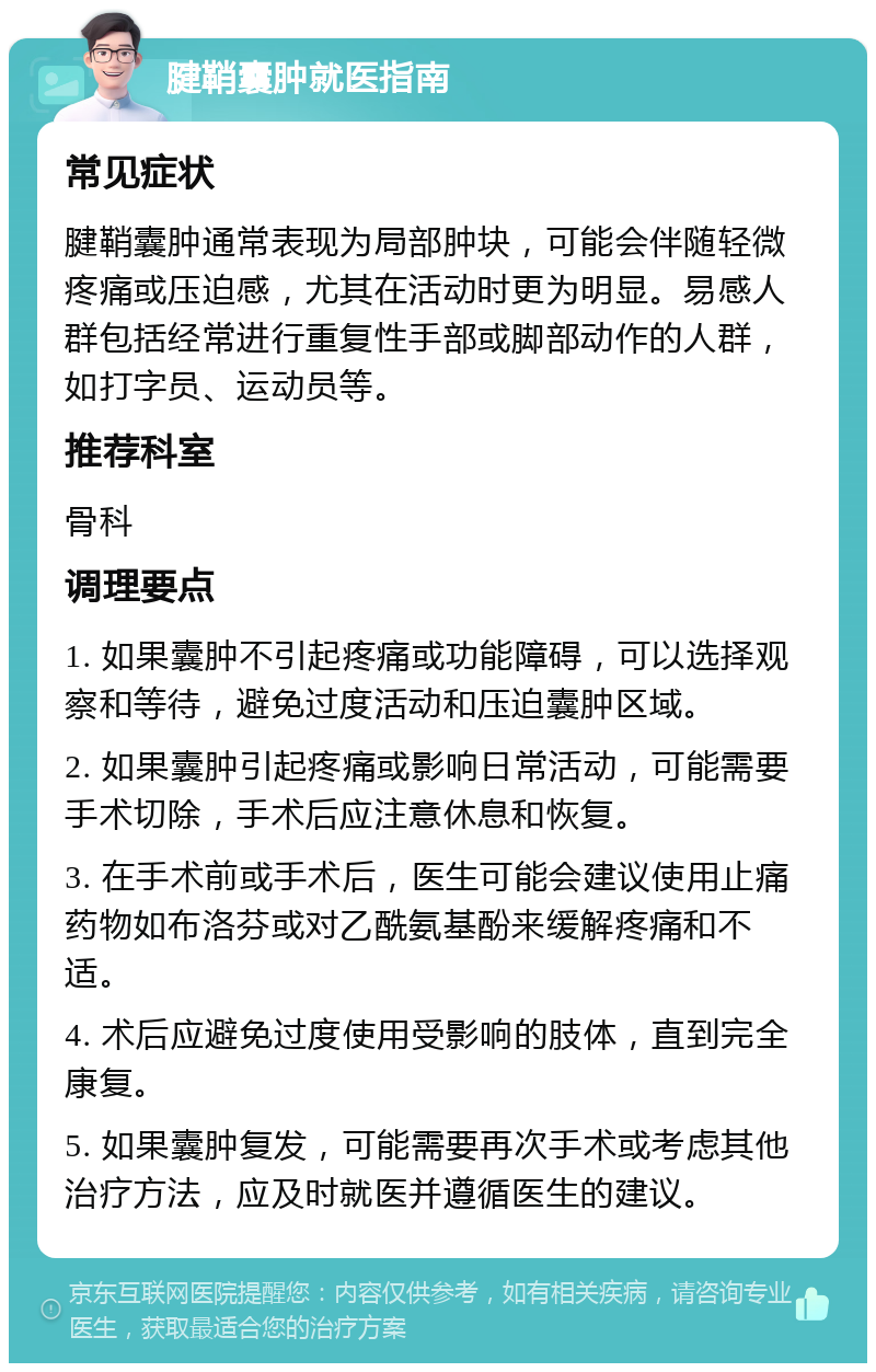 腱鞘囊肿就医指南 常见症状 腱鞘囊肿通常表现为局部肿块，可能会伴随轻微疼痛或压迫感，尤其在活动时更为明显。易感人群包括经常进行重复性手部或脚部动作的人群，如打字员、运动员等。 推荐科室 骨科 调理要点 1. 如果囊肿不引起疼痛或功能障碍，可以选择观察和等待，避免过度活动和压迫囊肿区域。 2. 如果囊肿引起疼痛或影响日常活动，可能需要手术切除，手术后应注意休息和恢复。 3. 在手术前或手术后，医生可能会建议使用止痛药物如布洛芬或对乙酰氨基酚来缓解疼痛和不适。 4. 术后应避免过度使用受影响的肢体，直到完全康复。 5. 如果囊肿复发，可能需要再次手术或考虑其他治疗方法，应及时就医并遵循医生的建议。