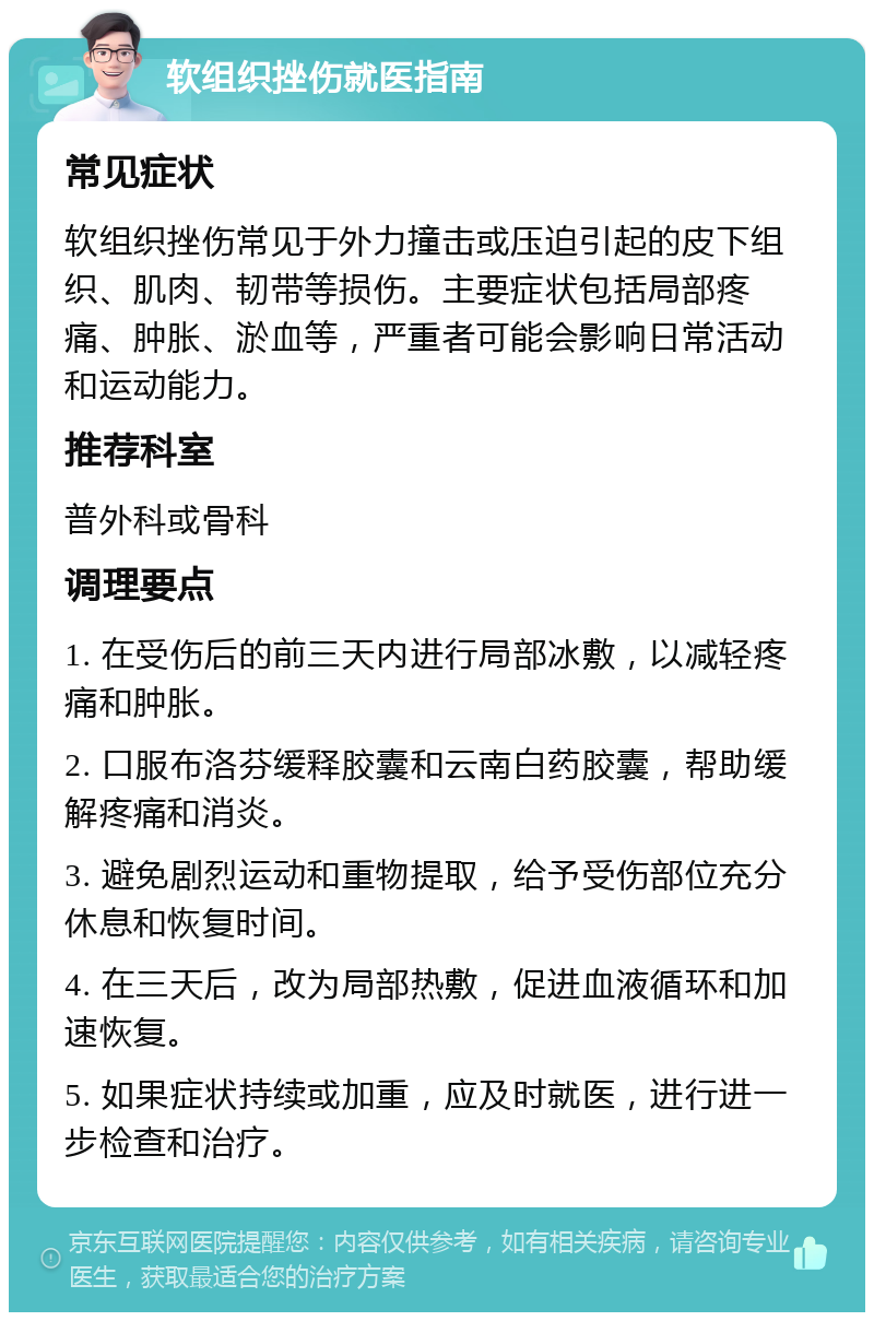 软组织挫伤就医指南 常见症状 软组织挫伤常见于外力撞击或压迫引起的皮下组织、肌肉、韧带等损伤。主要症状包括局部疼痛、肿胀、淤血等，严重者可能会影响日常活动和运动能力。 推荐科室 普外科或骨科 调理要点 1. 在受伤后的前三天内进行局部冰敷，以减轻疼痛和肿胀。 2. 口服布洛芬缓释胶囊和云南白药胶囊，帮助缓解疼痛和消炎。 3. 避免剧烈运动和重物提取，给予受伤部位充分休息和恢复时间。 4. 在三天后，改为局部热敷，促进血液循环和加速恢复。 5. 如果症状持续或加重，应及时就医，进行进一步检查和治疗。