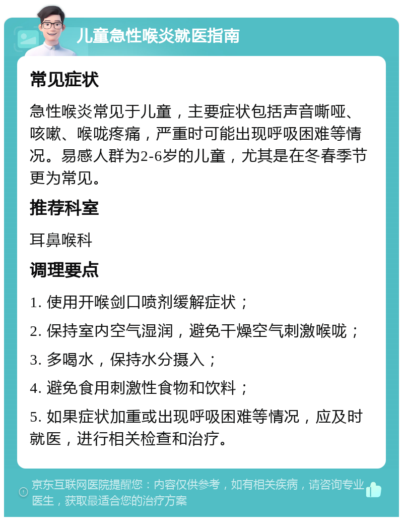 儿童急性喉炎就医指南 常见症状 急性喉炎常见于儿童，主要症状包括声音嘶哑、咳嗽、喉咙疼痛，严重时可能出现呼吸困难等情况。易感人群为2-6岁的儿童，尤其是在冬春季节更为常见。 推荐科室 耳鼻喉科 调理要点 1. 使用开喉剑口喷剂缓解症状； 2. 保持室内空气湿润，避免干燥空气刺激喉咙； 3. 多喝水，保持水分摄入； 4. 避免食用刺激性食物和饮料； 5. 如果症状加重或出现呼吸困难等情况，应及时就医，进行相关检查和治疗。