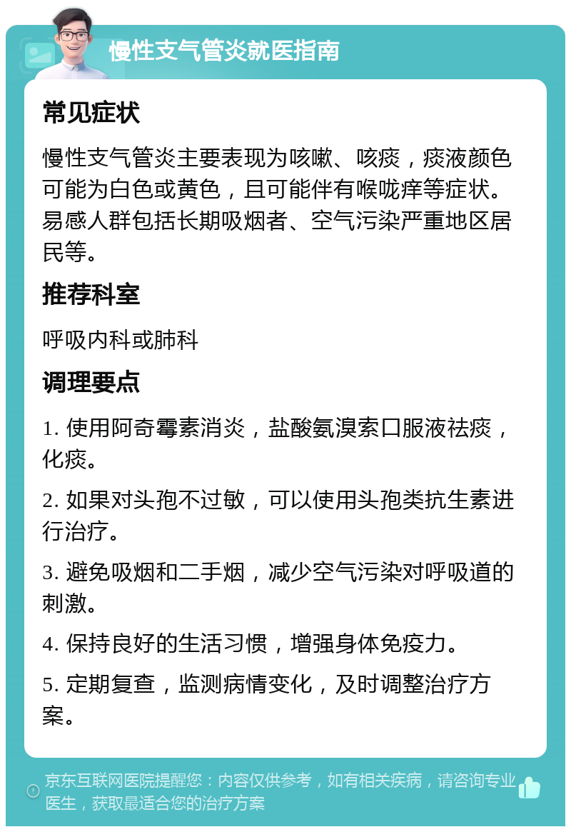 慢性支气管炎就医指南 常见症状 慢性支气管炎主要表现为咳嗽、咳痰，痰液颜色可能为白色或黄色，且可能伴有喉咙痒等症状。易感人群包括长期吸烟者、空气污染严重地区居民等。 推荐科室 呼吸内科或肺科 调理要点 1. 使用阿奇霉素消炎，盐酸氨溴索口服液祛痰，化痰。 2. 如果对头孢不过敏，可以使用头孢类抗生素进行治疗。 3. 避免吸烟和二手烟，减少空气污染对呼吸道的刺激。 4. 保持良好的生活习惯，增强身体免疫力。 5. 定期复查，监测病情变化，及时调整治疗方案。