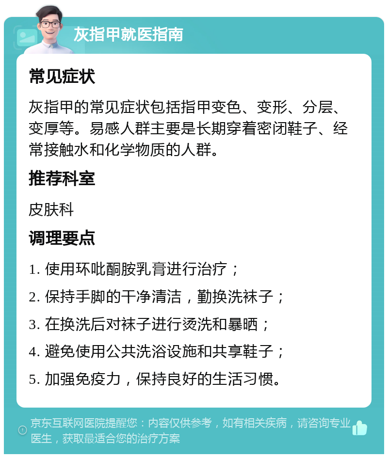 灰指甲就医指南 常见症状 灰指甲的常见症状包括指甲变色、变形、分层、变厚等。易感人群主要是长期穿着密闭鞋子、经常接触水和化学物质的人群。 推荐科室 皮肤科 调理要点 1. 使用环吡酮胺乳膏进行治疗； 2. 保持手脚的干净清洁，勤换洗袜子； 3. 在换洗后对袜子进行烫洗和暴晒； 4. 避免使用公共洗浴设施和共享鞋子； 5. 加强免疫力，保持良好的生活习惯。