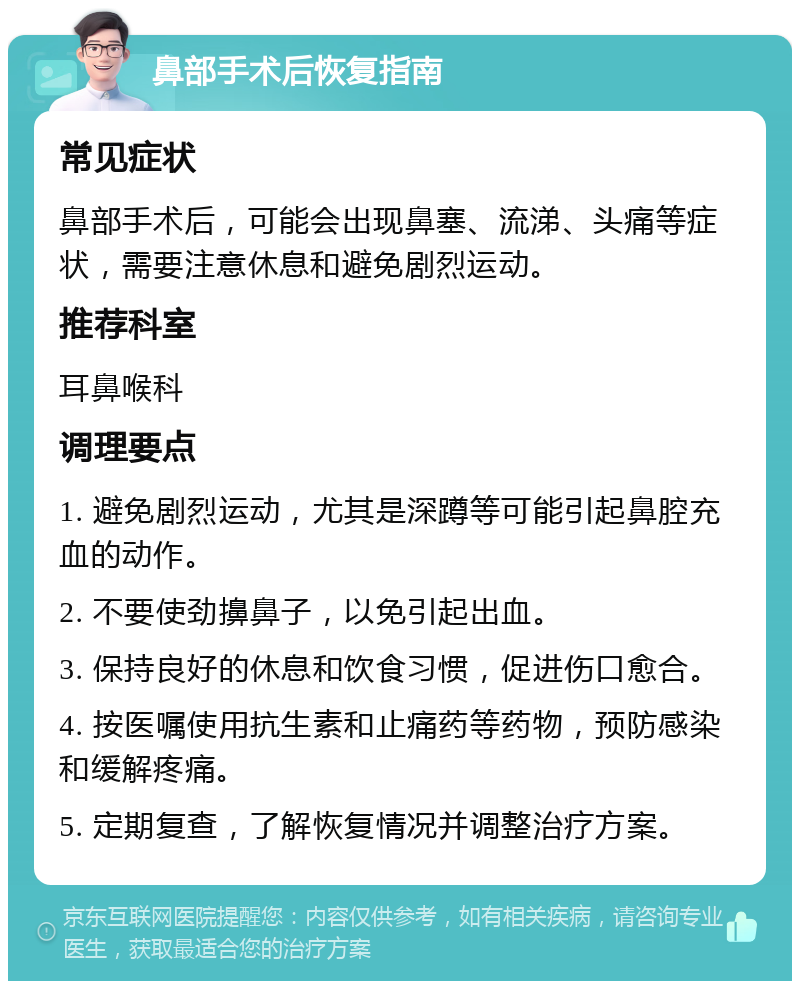 鼻部手术后恢复指南 常见症状 鼻部手术后，可能会出现鼻塞、流涕、头痛等症状，需要注意休息和避免剧烈运动。 推荐科室 耳鼻喉科 调理要点 1. 避免剧烈运动，尤其是深蹲等可能引起鼻腔充血的动作。 2. 不要使劲擤鼻子，以免引起出血。 3. 保持良好的休息和饮食习惯，促进伤口愈合。 4. 按医嘱使用抗生素和止痛药等药物，预防感染和缓解疼痛。 5. 定期复查，了解恢复情况并调整治疗方案。