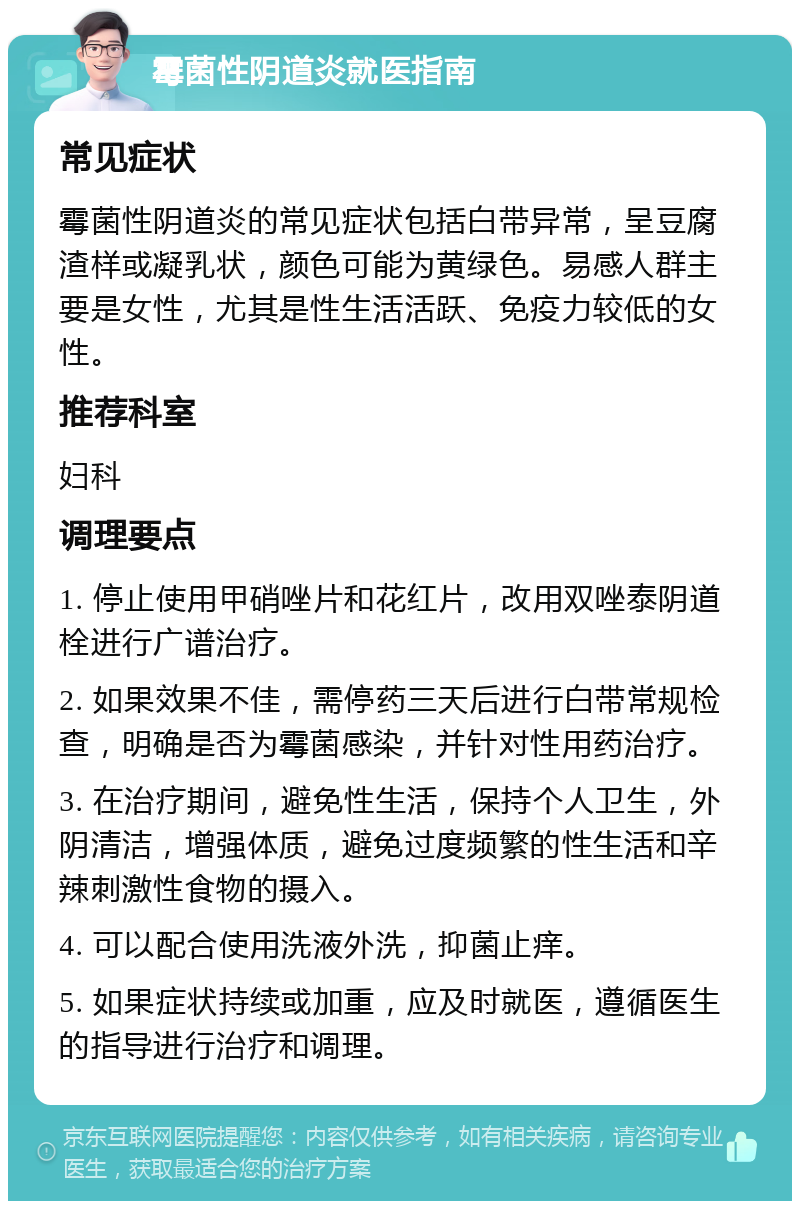 霉菌性阴道炎就医指南 常见症状 霉菌性阴道炎的常见症状包括白带异常，呈豆腐渣样或凝乳状，颜色可能为黄绿色。易感人群主要是女性，尤其是性生活活跃、免疫力较低的女性。 推荐科室 妇科 调理要点 1. 停止使用甲硝唑片和花红片，改用双唑泰阴道栓进行广谱治疗。 2. 如果效果不佳，需停药三天后进行白带常规检查，明确是否为霉菌感染，并针对性用药治疗。 3. 在治疗期间，避免性生活，保持个人卫生，外阴清洁，增强体质，避免过度频繁的性生活和辛辣刺激性食物的摄入。 4. 可以配合使用洗液外洗，抑菌止痒。 5. 如果症状持续或加重，应及时就医，遵循医生的指导进行治疗和调理。