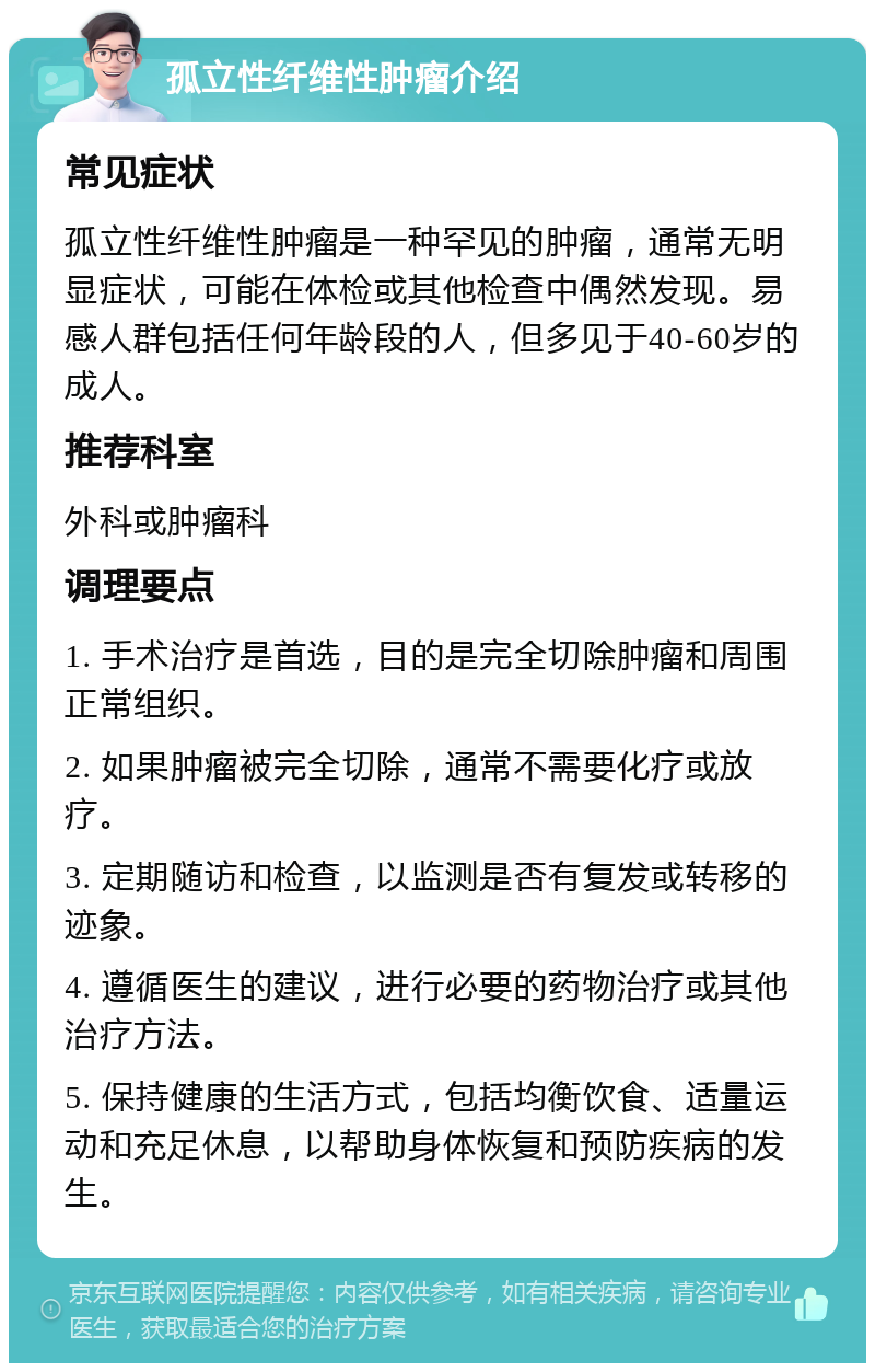 孤立性纤维性肿瘤介绍 常见症状 孤立性纤维性肿瘤是一种罕见的肿瘤，通常无明显症状，可能在体检或其他检查中偶然发现。易感人群包括任何年龄段的人，但多见于40-60岁的成人。 推荐科室 外科或肿瘤科 调理要点 1. 手术治疗是首选，目的是完全切除肿瘤和周围正常组织。 2. 如果肿瘤被完全切除，通常不需要化疗或放疗。 3. 定期随访和检查，以监测是否有复发或转移的迹象。 4. 遵循医生的建议，进行必要的药物治疗或其他治疗方法。 5. 保持健康的生活方式，包括均衡饮食、适量运动和充足休息，以帮助身体恢复和预防疾病的发生。