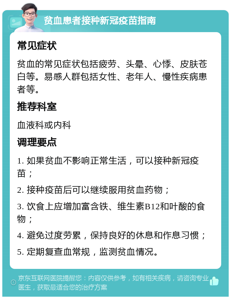 贫血患者接种新冠疫苗指南 常见症状 贫血的常见症状包括疲劳、头晕、心悸、皮肤苍白等。易感人群包括女性、老年人、慢性疾病患者等。 推荐科室 血液科或内科 调理要点 1. 如果贫血不影响正常生活，可以接种新冠疫苗； 2. 接种疫苗后可以继续服用贫血药物； 3. 饮食上应增加富含铁、维生素B12和叶酸的食物； 4. 避免过度劳累，保持良好的休息和作息习惯； 5. 定期复查血常规，监测贫血情况。